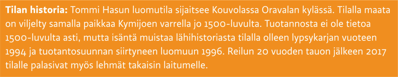Tilan historia: Tommi Hasun luomutila sijaitsee Kouvolassa Oravalan kylässä. Tilalla maata on viljelty samalla paikkaa Kymijoen varrella jo 1500-luvulta. Tuotannosta ei ole tietoa 1500-luvulta asti, mutta isäntä muistaa lähihistoriasta tilalla olleen lypsykarjan vuoteen 1994 ja tuotantosuunnan siirtyneen luomuun 1996. Reilun 20 vuoden tauon jälkeen 2017 tilalle palasivat myös lehmät takaisin laitumelle.